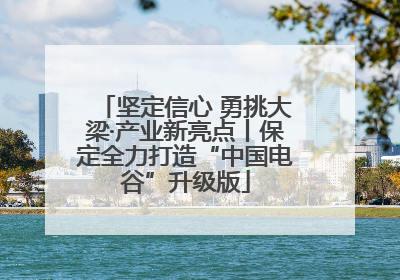 坚定信心 勇挑大梁·产业新亮点丨保定全力打造“中国电谷”升级版