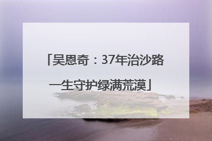 吴恩奇：37年治沙路 一生守护绿满荒漠