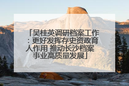 吴桂英调研档案工作：更好发挥存史资政育人作用 推动长沙档案事业高质量发展
