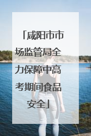 咸阳市市场监管局全力保障中高考期间食品安全