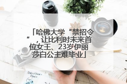 哈佛大学“禁招令”，让比利时未来首位女王、23岁伊丽莎白公主难毕业