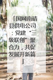 国网南靖县供电公司：党建“三级联创”聚合力，共促发展开新篇