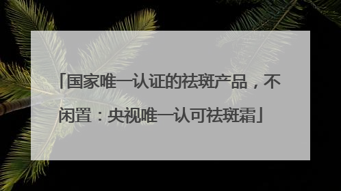 国家唯一认证的祛斑产品，不闲置：央视唯一认可祛斑霜