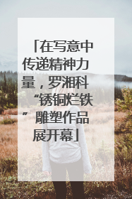在写意中传递精神力量，罗湘科“锈铜烂铁”雕塑作品展开幕