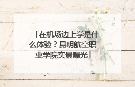 在机场边上学是什么体验？昆明航空职业学院实景曝光