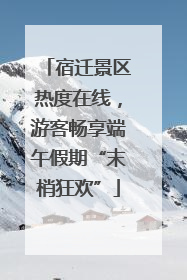 宿迁景区热度在线，游客畅享端午假期“末梢狂欢”