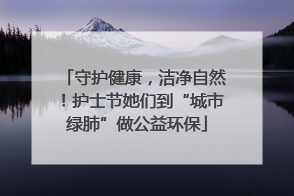 守护健康，洁净自然！护士节她们到“城市绿肺”做公益环保