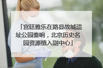 宫廷雅乐在路县故城遗址公园奏响，北京历史名园资源植入副中心