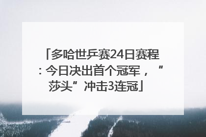 多哈世乒赛24日赛程：今日决出首个冠军，“莎头”冲击3连冠