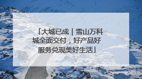 大城已成｜雪山万科城全面交付，好产品好服务兑现美好生活