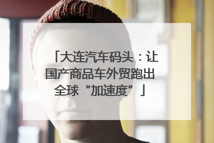 大连汽车码头：让国产商品车外贸跑出全球“加速度”
