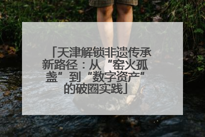 天津解锁非遗传承新路径：从“窑火孤盏”到“数字资产”的破圈实践