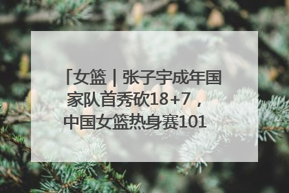 女篮｜张子宇成年国家队首秀砍18+7，中国女篮热身赛101比55大胜波黑