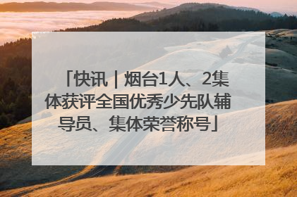 快讯｜烟台1人、2集体获评全国优秀少先队辅导员、集体荣誉称号