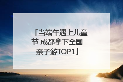 当端午遇上儿童节 成都拿下全国亲子游TOP1