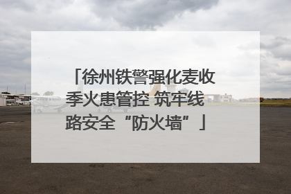徐州铁警强化麦收季火患管控 筑牢线路安全“防火墙”