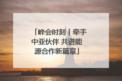 峰会时刻丨牵手中亚伙伴 共谱能源合作新篇章