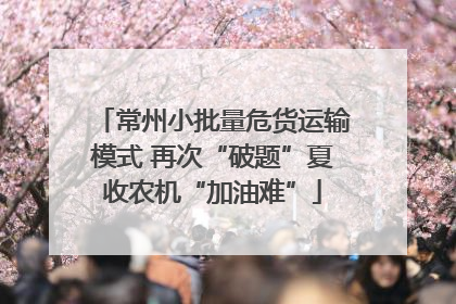 常州小批量危货运输模式 再次“破题”夏收农机“加油难”