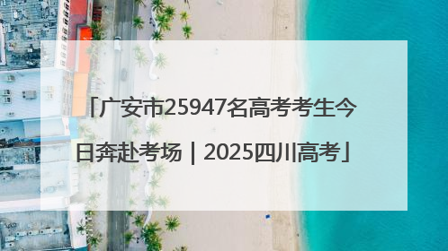 广安市25947名高考考生今日奔赴考场｜2025四川高考