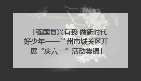 强国复兴有我 做新时代好少年——兰州市城关区开展“庆六一”活动集锦