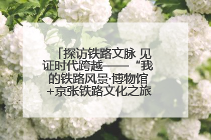 探访铁路文脉 见证时代跨越——“我的铁路风景·博物馆+京张铁路文化之旅”活动在京启动