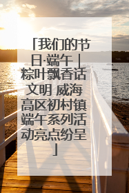 我们的节日·端午｜粽叶飘香话文明 威海高区初村镇端午系列活动亮点纷呈