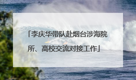 李庆华带队赴烟台涉海院所、高校交流对接工作