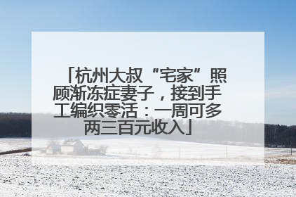 杭州大叔“宅家”照顾渐冻症妻子，接到手工编织零活：一周可多两三百元收入