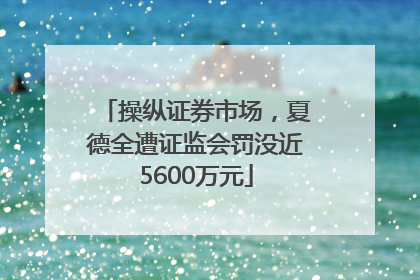 操纵证券市场，夏德全遭证监会罚没近5600万元