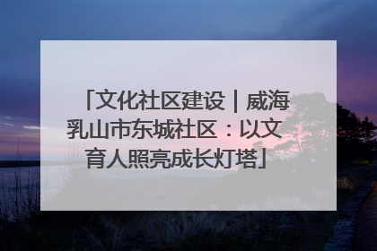 文化社区建设｜威海乳山市东城社区：以文育人照亮成长灯塔
