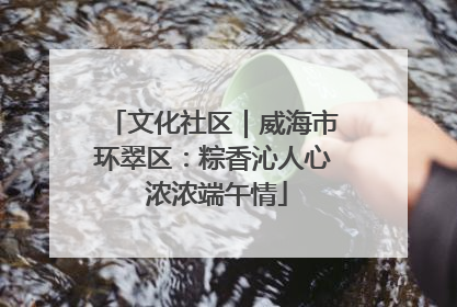 文化社区｜威海市环翠区：粽香沁人心 浓浓端午情