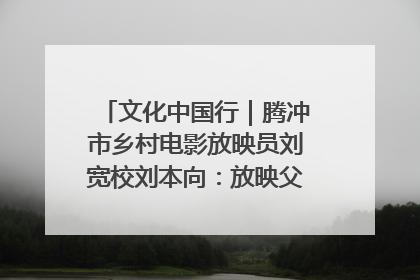 文化中国行｜腾冲市乡村电影放映员刘宽校刘本向：放映父子兵 接力光影梦