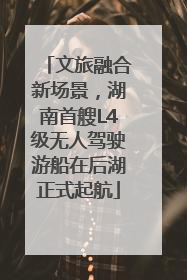 文旅融合新场景，湖南首艘L4级无人驾驶游船在后湖正式起航