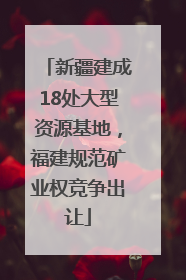 新疆建成18处大型资源基地，福建规范矿业权竞争出让