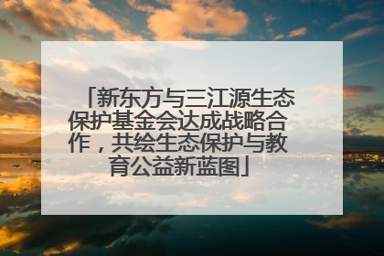 新东方与三江源生态保护基金会达成战略合作，共绘生态保护与教育公益新蓝图