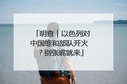 明查｜以色列对中国维和部队开火？别张嘴就来