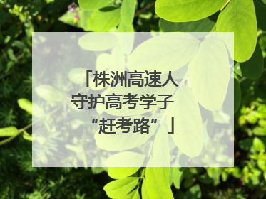 株洲高速人守护高考学子“赶考路”