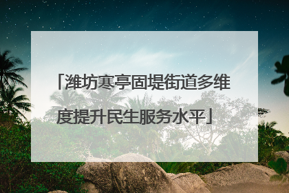 潍坊寒亭固堤街道多维度提升民生服务水平