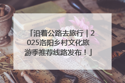沿着公路去旅行｜2025洛阳乡村文化旅游季推荐线路发布！