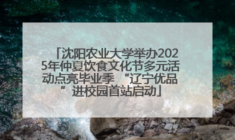 沈阳农业大学举办2025年仲夏饮食文化节多元活动点亮毕业季 “辽宁优品”进校园首站启动