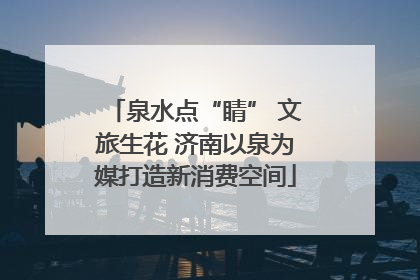 泉水点“睛” 文旅生花 济南以泉为媒打造新消费空间