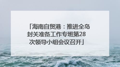 海南自贸港：推进全岛封关准备工作专班第28次领导小组会议召开