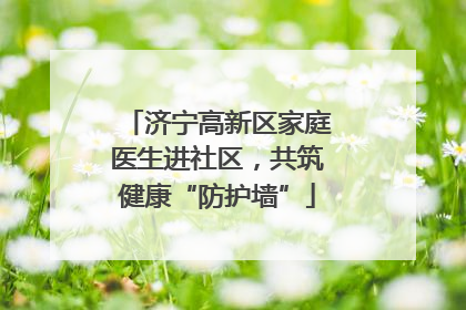 济宁高新区家庭医生进社区，共筑健康“防护墙”
