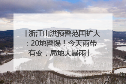 浙江山洪预警范围扩大：20地警惕！今天雨带有变，局地大暴雨