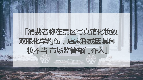 消费者称在景区写真馆化妆致双眼化学灼伤，店家称或因其卸妆不当 市场监管部门介入