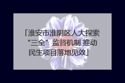 淮安市淮阴区人大探索“三全”监督机制 推动民生项目落地见效