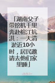 湖南父子带挖机千里奔赴榕江抗洪：一天清淤近10小时，居民邀请去他们家里睡