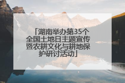 湖南举办第35个全国土地日主题宣传暨农耕文化与耕地保护研讨活动