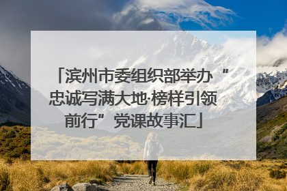 滨州市委组织部举办“忠诚写满大地·榜样引领前行”党课故事汇