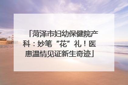 菏泽市妇幼保健院产科：妙笔“花”礼！医患温情见证新生奇迹